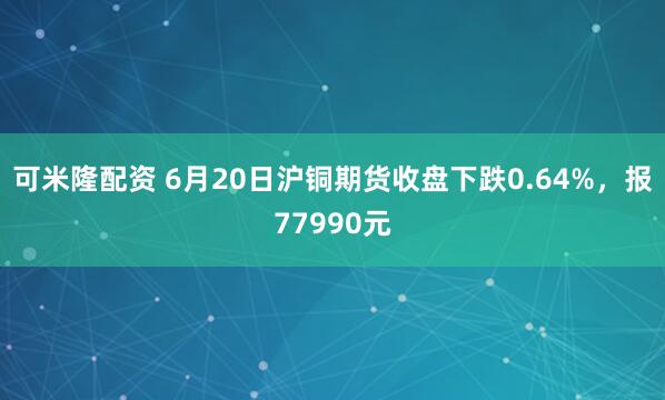 可米隆配资 6月20日沪铜期货收盘下跌0.64%，报77990元