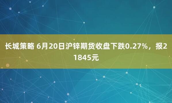 长城策略 6月20日沪锌期货收盘下跌0.27%，报21845元