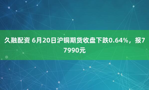 久融配资 6月20日沪铜期货收盘下跌0.64%，报77990元