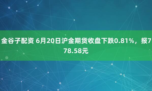 金谷子配资 6月20日沪金期货收盘下跌0.81%，报778.58元