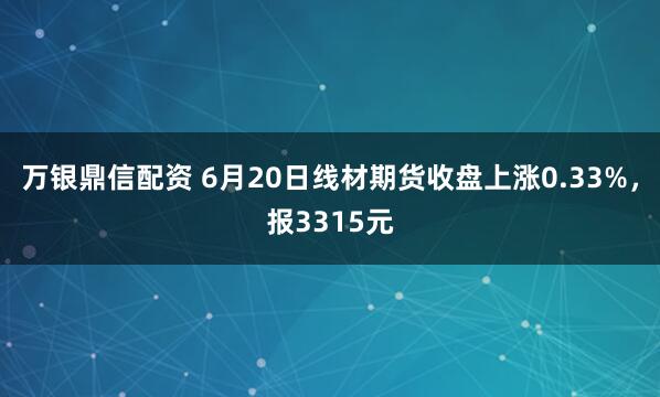 万银鼎信配资 6月20日线材期货收盘上涨0.33%，报3315元