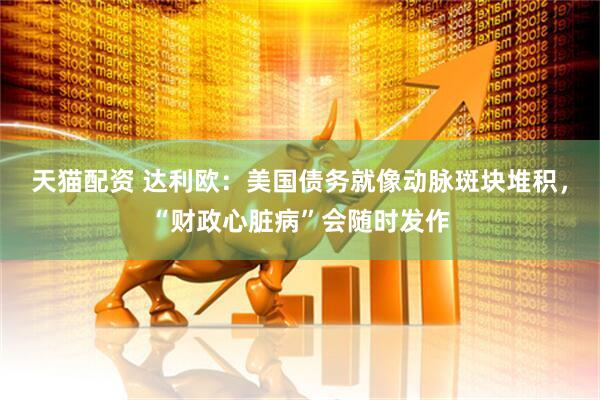 天猫配资 达利欧：美国债务就像动脉斑块堆积，“财政心脏病”会随时发作