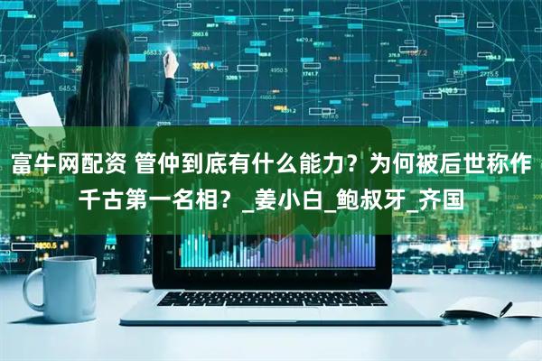 富牛网配资 管仲到底有什么能力？为何被后世称作千古第一名相？_姜小白_鲍叔牙_齐国