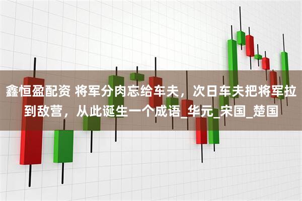 鑫恒盈配资 将军分肉忘给车夫，次日车夫把将军拉到敌营，从此诞生一个成语_华元_宋国_楚国
