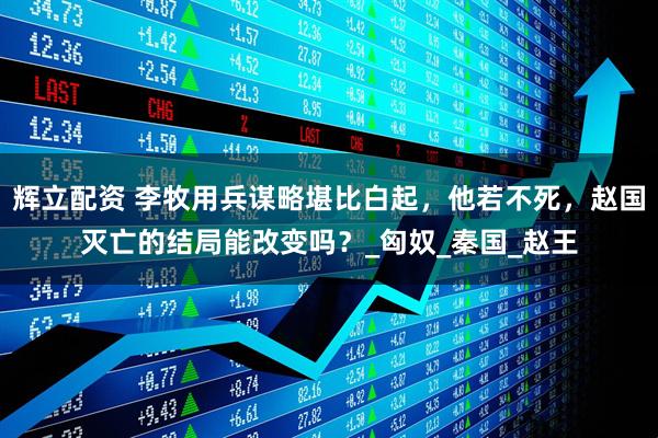 辉立配资 李牧用兵谋略堪比白起，他若不死，赵国灭亡的结局能改变吗？_匈奴_秦国_赵王