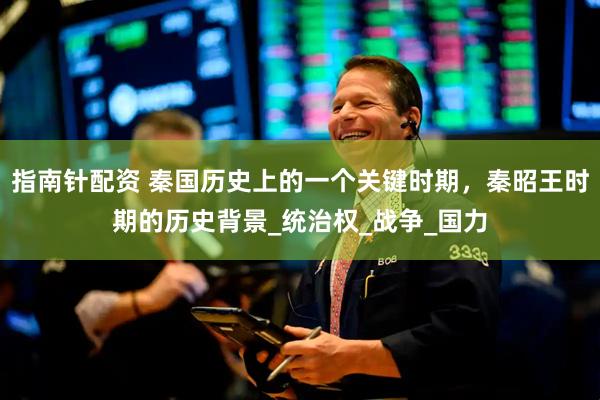 指南针配资 秦国历史上的一个关键时期，秦昭王时期的历史背景_统治权_战争_国力