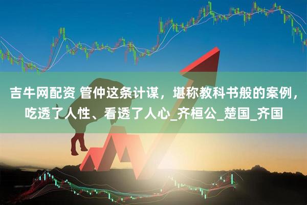 吉牛网配资 管仲这条计谋，堪称教科书般的案例，吃透了人性、看透了人心_齐桓公_楚国_齐国