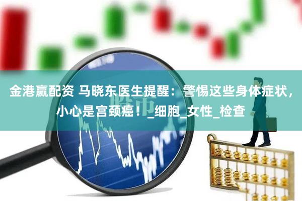 金港赢配资 马晓东医生提醒：警惕这些身体症状，小心是宫颈癌！_细胞_女性_检查