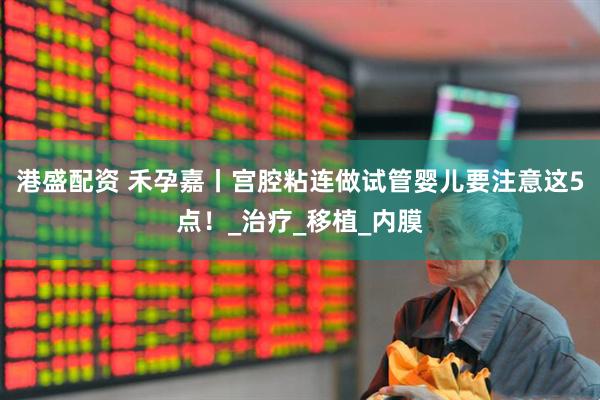 港盛配资 禾孕嘉丨宫腔粘连做试管婴儿要注意这5点！_治疗_移植_内膜