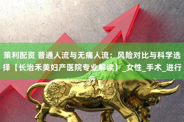 策利配资 普通人流与无痛人流：风险对比与科学选择【长治禾美妇产医院专业解读】_女性_手术_进行