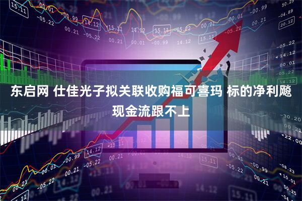 东启网 仕佳光子拟关联收购福可喜玛 标的净利飚现金流跟不上