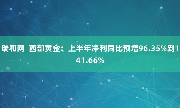 瑞和网  西部黄金：上半年净利同比预增96.35%到141.66%