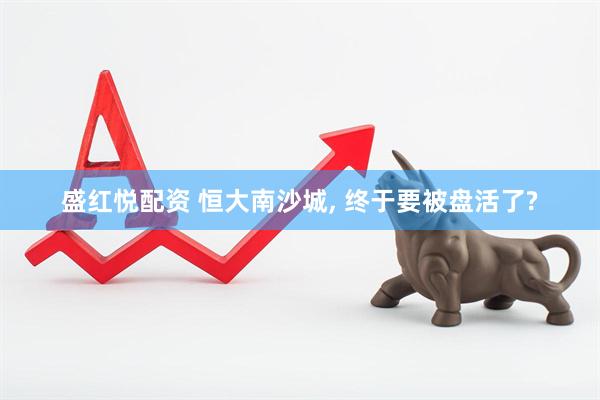 盛红悦配资 恒大南沙城, 终于要被盘活了?