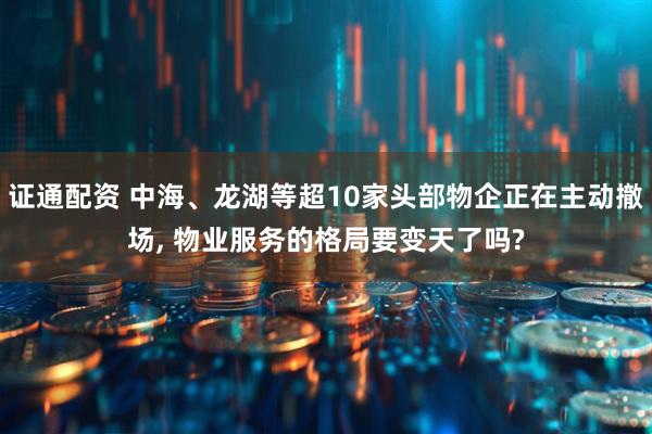证通配资 中海、龙湖等超10家头部物企正在主动撤场, 物业服务的格局要变天了吗?