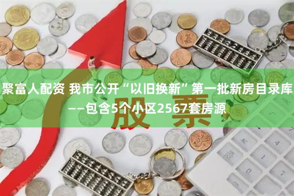 聚富人配资 我市公开“以旧换新”第一批新房目录库——包含5个小区2567套房源