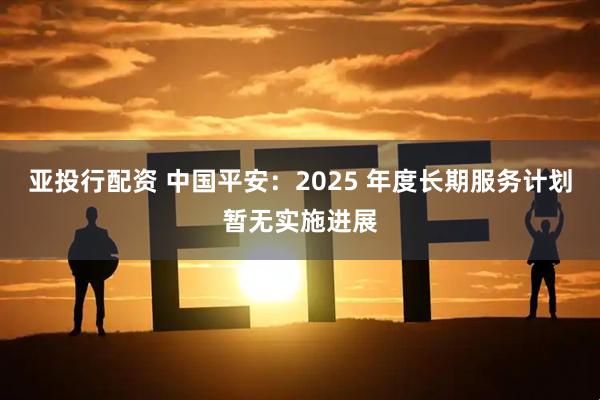 亚投行配资 中国平安：2025 年度长期服务计划暂无实施进展