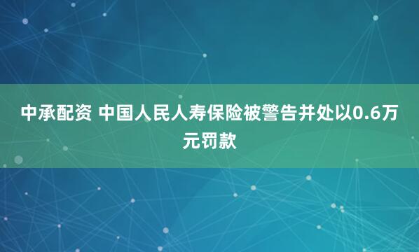 中承配资 中国人民人寿保险被警告并处以0.6万元罚款