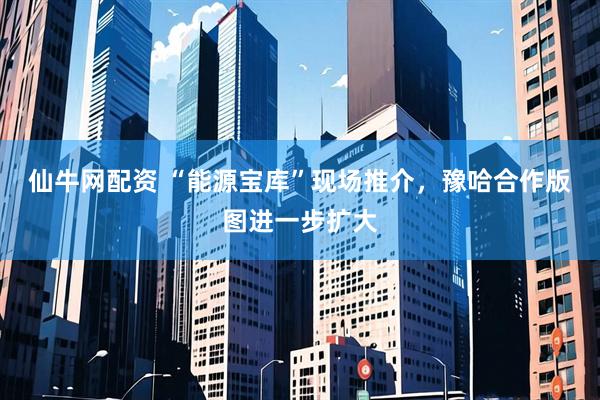 仙牛网配资 “能源宝库”现场推介，豫哈合作版图进一步扩大