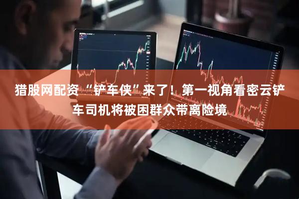 猎股网配资 “铲车侠”来了！第一视角看密云铲车司机将被困群众带离险境