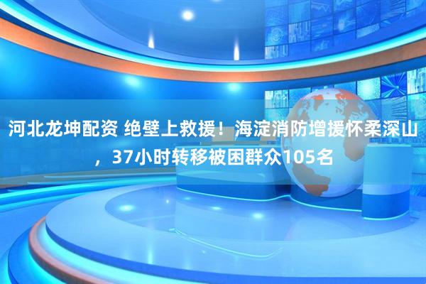 河北龙坤配资 绝壁上救援！海淀消防增援怀柔深山，37小时转移被困群众105名