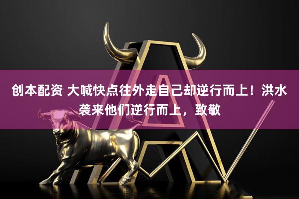 创本配资 大喊快点往外走自己却逆行而上！洪水袭来他们逆行而上，致敬
