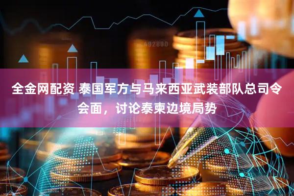 全金网配资 泰国军方与马来西亚武装部队总司令会面，讨论泰柬边境局势