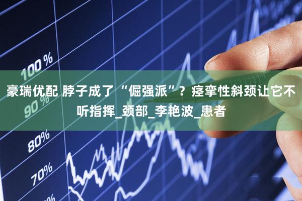 豪瑞优配 脖子成了 “倔强派”？痉挛性斜颈让它不听指挥_颈部_李艳波_患者