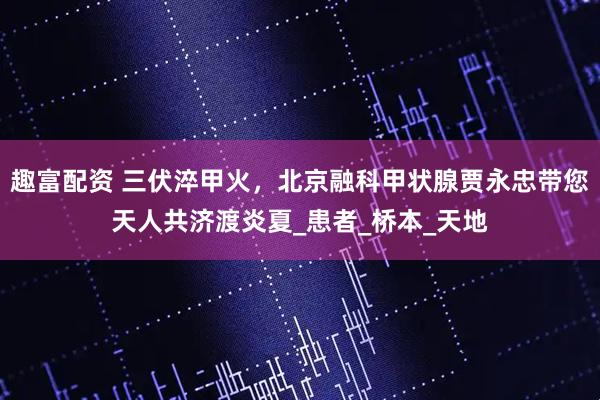 趣富配资 三伏淬甲火，北京融科甲状腺贾永忠带您天人共济渡炎夏_患者_桥本_天地