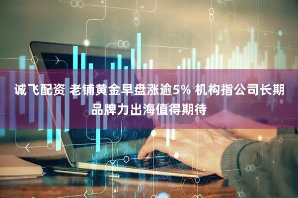 诚飞配资 老铺黄金早盘涨逾5% 机构指公司长期品牌力出海值得期待
