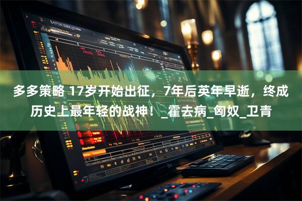 多多策略 17岁开始出征，7年后英年早逝，终成历史上最年轻的战神！_霍去病_匈奴_卫青