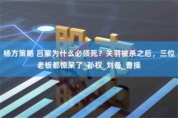杨方策略 吕蒙为什么必须死？关羽被杀之后，三位老板都惊呆了_孙权_刘备_曹操