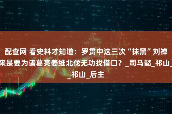配查网 看史料才知道：罗贯中这三次“抹黑”刘禅，原来是要为诸葛亮姜维北伐无功找借口？_司马懿_祁山_后主