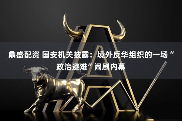鼎盛配资 国安机关披露：境外反华组织的一场“政治避难”闹剧内幕