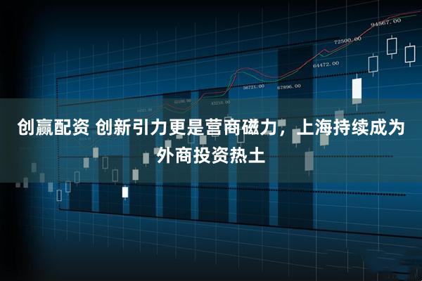 创赢配资 创新引力更是营商磁力，上海持续成为外商投资热土