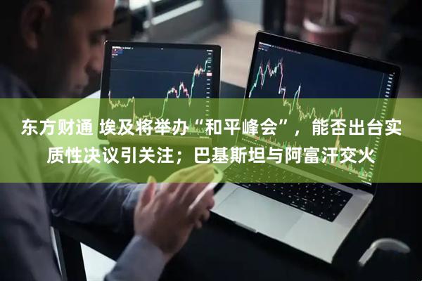 东方财通 埃及将举办“和平峰会”，能否出台实质性决议引关注；巴基斯坦与阿富汗交火