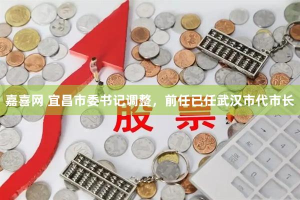 嘉喜网 宜昌市委书记调整，前任已任武汉市代市长