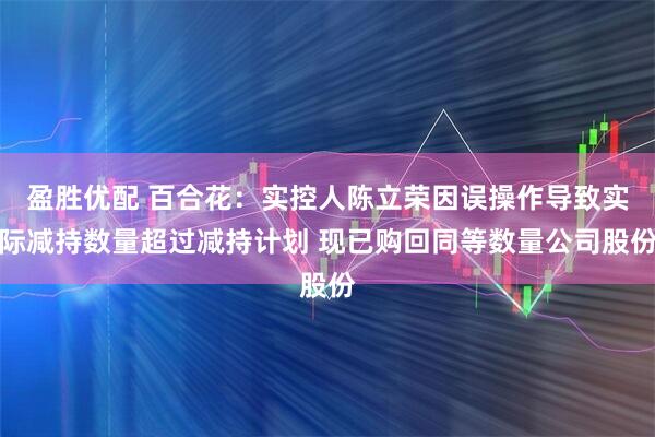 盈胜优配 百合花:实控人陈立荣因误操作导致实际减持数量超过减持计划 现已购回同等数量公司股份