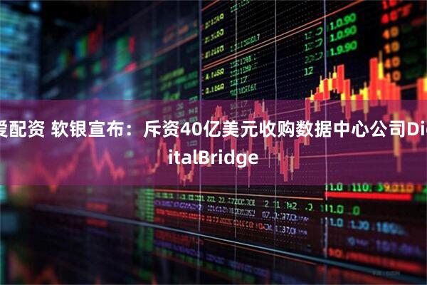 爱配资 软银宣布：斥资40亿美元收购数据中心公司DigitalBridge