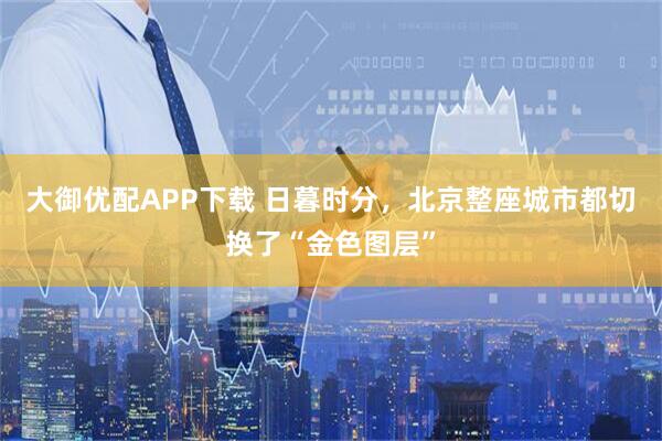 大御优配APP下载 日暮时分，北京整座城市都切换了“金色图层”