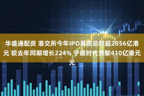 华盛通配资 港交所今年IPO募资总额超2856亿港元 较去年同期增长224% 宁德时代贡献410亿港元