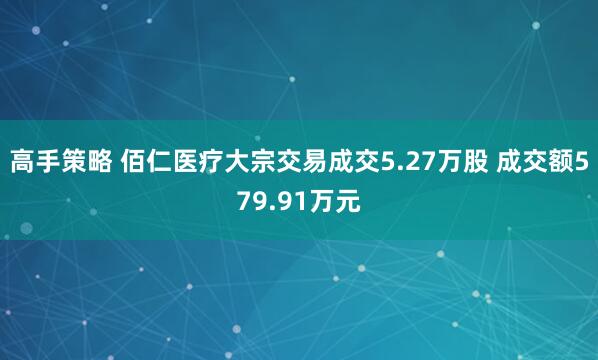 高手策略 佰仁医疗大宗交易成交5.27万股 成交额579.91万元