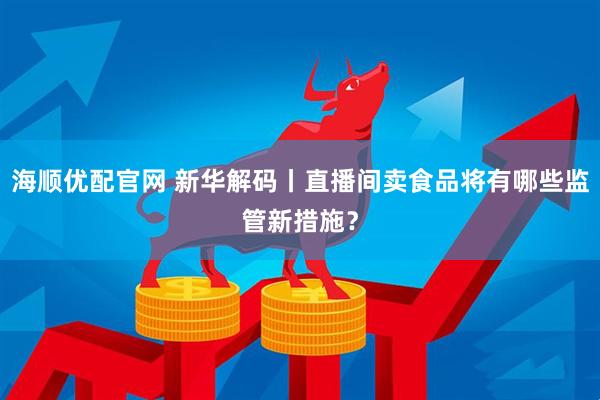 海顺优配官网 新华解码丨直播间卖食品将有哪些监管新措施？