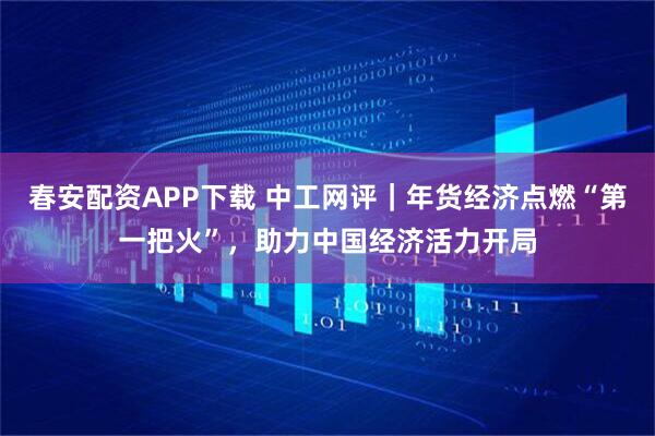 春安配资APP下载 中工网评｜年货经济点燃“第一把火”，助力中国经济活力开局